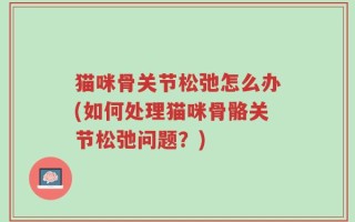 猫咪骨关节松弛怎么办(如何处理猫咪骨骼关节松弛问题？)