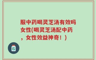服中药喝灵芝汤有效吗女性(喝灵芝汤配中药，女性效益神奇！)