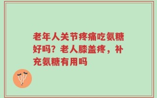 老年人关节疼痛吃氨糖好吗？老人膝盖疼，补充氨糖有用吗
