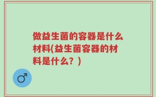 做益生菌的容器是什么材料(益生菌容器的材料是什么？)