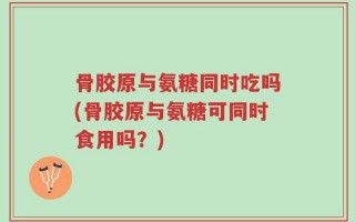 骨胶原与氨糖同时吃吗(骨胶原与氨糖可同时食用吗？)