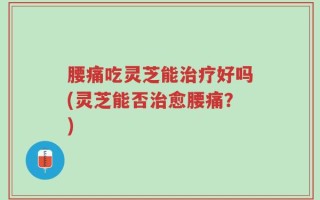 腰痛吃灵芝能治疗好吗(灵芝能否治愈腰痛？)
