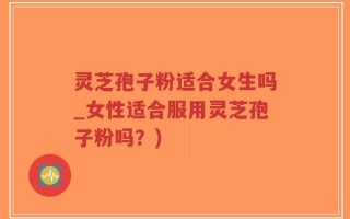 灵芝孢子粉适合女生吗_女性适合服用灵芝孢子粉吗？)