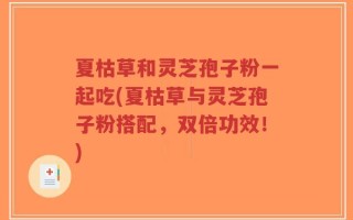 夏枯草和灵芝孢子粉一起吃(夏枯草与灵芝孢子粉搭配，双倍功效！)