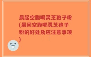 晨起空腹喝灵芝孢子粉(晨间空腹喝灵芝孢子粉的好处及应注意事项)