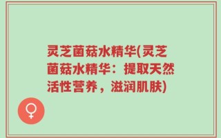 灵芝菌菇水精华(灵芝菌菇水精华：提取天然活性营养，滋润肌肤)