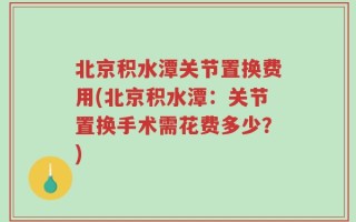 北京积水潭关节置换费用(北京积水潭：关节置换手术需花费多少？)