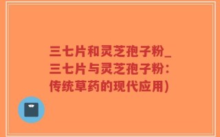 三七片和灵芝孢子粉_三七片与灵芝孢子粉：传统草药的现代应用)