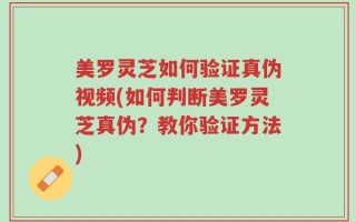 美罗灵芝如何验证真伪视频(如何判断美罗灵芝真伪？教你验证方法)