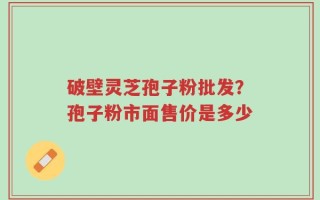 破壁灵芝孢子粉批发？孢子粉市面售价是多少