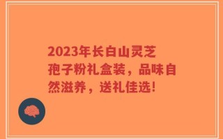 2023年长白山灵芝孢子粉礼盒装，品味自然滋养，送礼佳选!