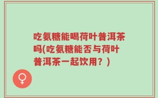 吃氨糖能喝荷叶普洱茶吗(吃氨糖能否与荷叶普洱茶一起饮用？)