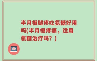 半月板腿疼吃氨糖好用吗(半月板疼痛，适用氨糖治疗吗？)