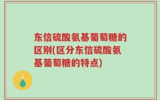 东信硫酸氨基葡萄糖的区别(区分东信硫酸氨基葡萄糖的特点)
