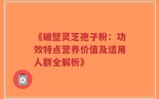《破壁灵芝孢子粉：功效特点营养价值及适用人群全解析》