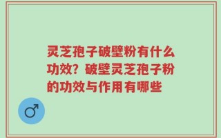 灵芝孢子破壁粉有什么功效？破壁灵芝孢子粉的功效与作用有哪些