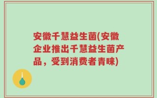 安徽千慧益生菌(安徽企业推出千慧益生菌产品，受到消费者青睐)