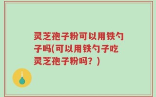 灵芝孢子粉可以用铁勺子吗(可以用铁勺子吃灵芝孢子粉吗？)