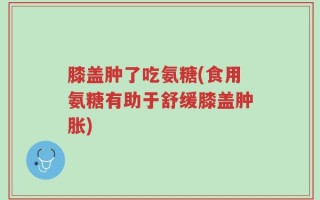 膝盖肿了吃氨糖(食用氨糖有助于舒缓膝盖肿胀)