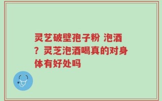 灵艺破壁孢子粉 泡酒？灵芝泡酒喝真的对身体有好处吗