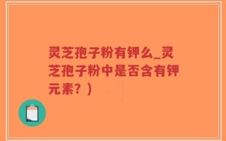 灵芝孢子粉有钾么_灵芝孢子粉中是否含有钾元素？)
