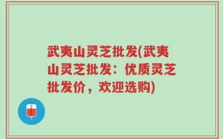 武夷山灵芝批发(武夷山灵芝批发：优质灵芝批发价，欢迎选购)
