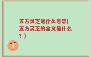 五方灵芝是什么意思(五方灵芝的含义是什么？)