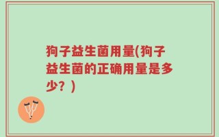 狗子益生菌用量(狗子益生菌的正确用量是多少？)