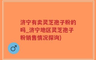 济宁有卖灵芝孢子粉的吗_济宁地区灵芝孢子粉销售情况探询)