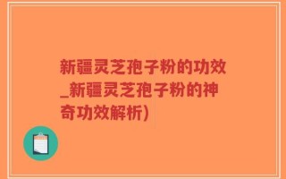 新疆灵芝孢子粉的功效_新疆灵芝孢子粉的神奇功效解析)