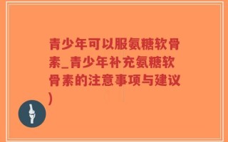 青少年可以服氨糖软骨素_青少年补充氨糖软骨素的注意事项与建议)