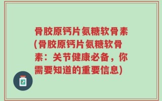 骨胶原钙片氨糖软骨素(骨胶原钙片氨糖软骨素：关节健康必备，你需要知道的重要信息)