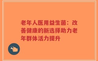 老年人医用益生菌：改善健康的新选择助力老年群体活力提升