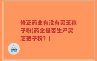 修正药业有没有灵芝孢子粉(药企是否生产灵芝孢子粉？)