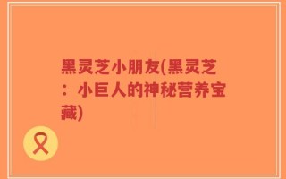 黑灵芝小朋友(黑灵芝：小巨人的神秘营养宝藏)