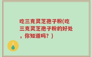吃三克灵芝孢子粉(吃三克灵芝孢子粉的好处，你知道吗？)