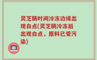 灵芝肠时间冷冻边缘出现白点(灵芝肠冷冻后出现白点，原料已受污染)