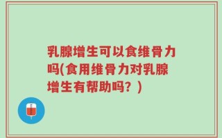 乳腺增生可以食维骨力吗(食用维骨力对乳腺增生有帮助吗？)
