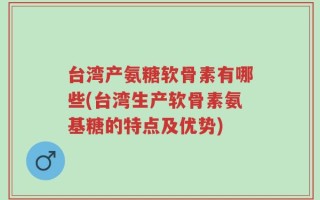 台湾产氨糖软骨素有哪些(台湾生产软骨素氨基糖的特点及优势)