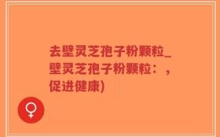 去壁灵芝孢子粉颗粒_壁灵芝孢子粉颗粒：，促进健康)