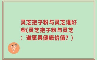 灵芝孢子粉与灵芝谁好些(灵芝孢子粉与灵芝：谁更具健康价值？)