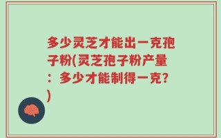 多少灵芝才能出一克孢子粉(灵芝孢子粉产量：多少才能制得一克？)