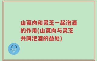 山萸肉和灵芝一起泡酒的作用(山萸肉与灵芝共同泡酒的益处)