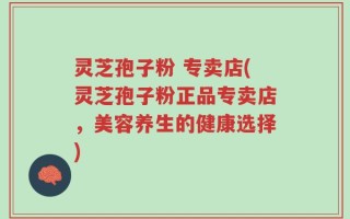 灵芝孢子粉 专卖店(灵芝孢子粉正品专卖店，美容养生的健康选择)
