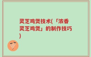 灵芝鸡煲技术(「浓香灵芝鸡煲」的制作技巧)