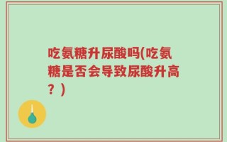 吃氨糖升尿酸吗(吃氨糖是否会导致尿酸升高？)