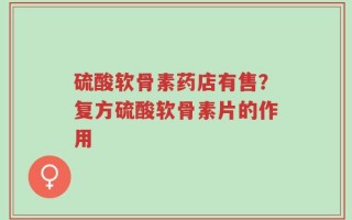 硫酸软骨素药店有售？复方硫酸软骨素片的作用