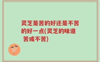 灵芝是苦的好还是不苦的好一点(灵芝的味道 苦或不苦)