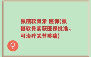氨糖软骨素 医保(氨糖软骨素获医保批准，可治疗关节疼痛)