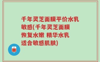 千年灵芝面膜平价水乳敏感(千年灵芝面膜 恢复水嫩 精华水乳 适合敏感肌肤)